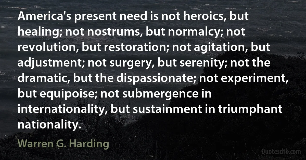 America's present need is not heroics, but healing; not nostrums, but normalcy; not revolution, but restoration; not agitation, but adjustment; not surgery, but serenity; not the dramatic, but the dispassionate; not experiment, but equipoise; not submergence in internationality, but sustainment in triumphant nationality. (Warren G. Harding)