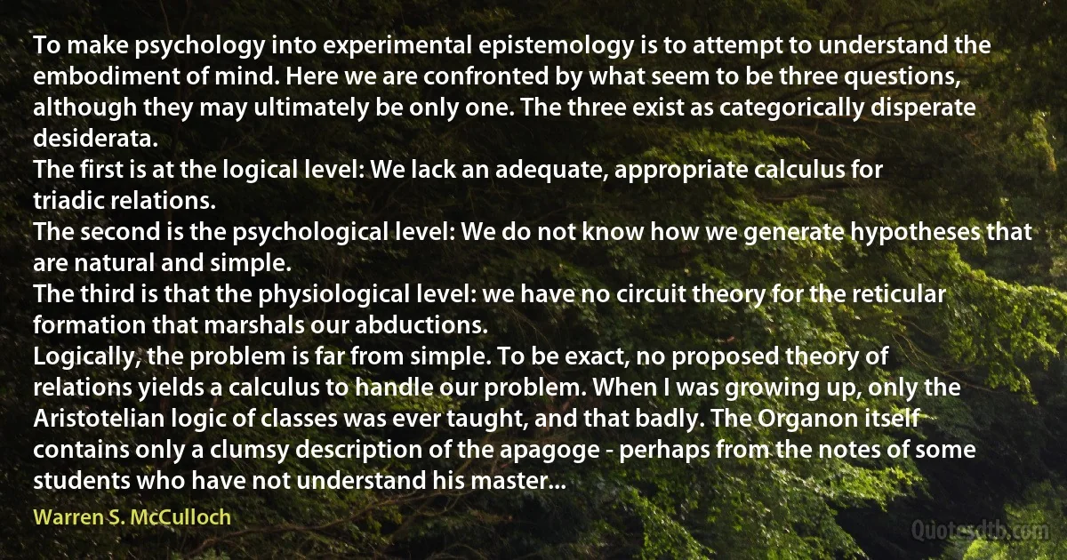 To make psychology into experimental epistemology is to attempt to understand the embodiment of mind. Here we are confronted by what seem to be three questions, although they may ultimately be only one. The three exist as categorically disperate desiderata.
The first is at the logical level: We lack an adequate, appropriate calculus for triadic relations.
The second is the psychological level: We do not know how we generate hypotheses that are natural and simple.
The third is that the physiological level: we have no circuit theory for the reticular formation that marshals our abductions.
Logically, the problem is far from simple. To be exact, no proposed theory of relations yields a calculus to handle our problem. When I was growing up, only the Aristotelian logic of classes was ever taught, and that badly. The Organon itself contains only a clumsy description of the apagoge - perhaps from the notes of some students who have not understand his master... (Warren S. McCulloch)