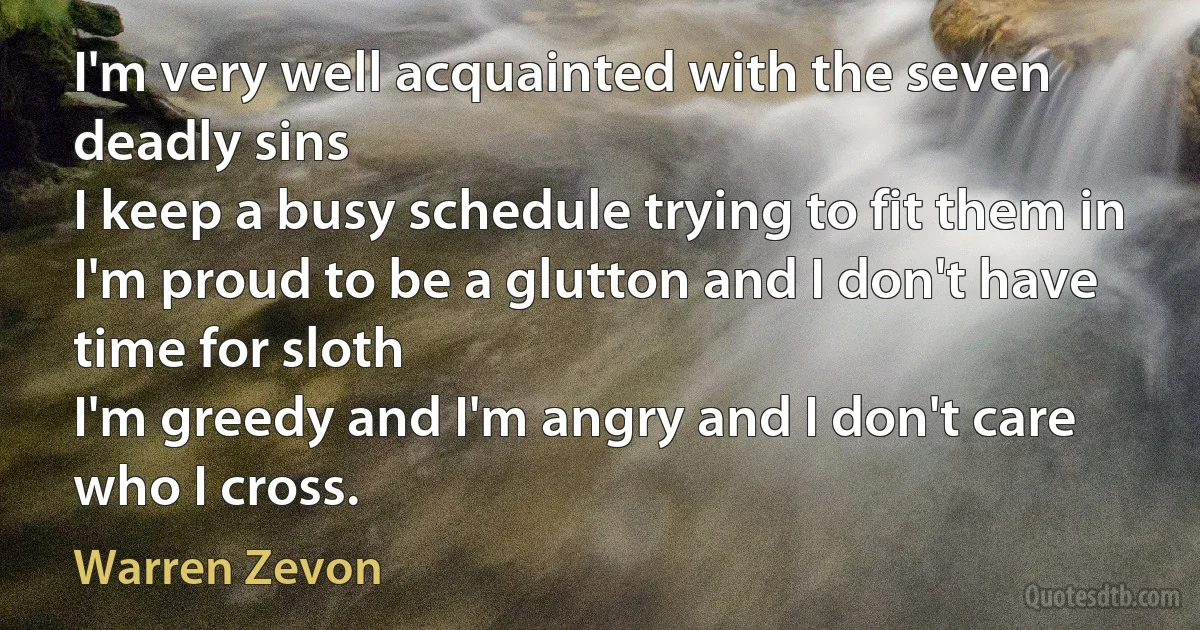 I'm very well acquainted with the seven deadly sins
I keep a busy schedule trying to fit them in
I'm proud to be a glutton and I don't have time for sloth
I'm greedy and I'm angry and I don't care who I cross. (Warren Zevon)