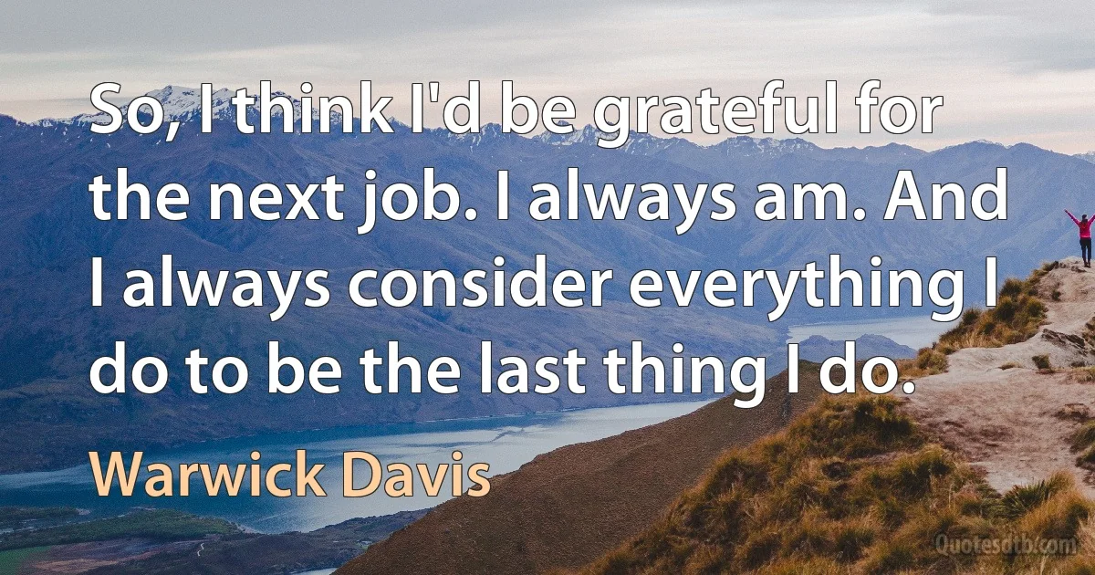 So, I think I'd be grateful for the next job. I always am. And I always consider everything I do to be the last thing I do. (Warwick Davis)