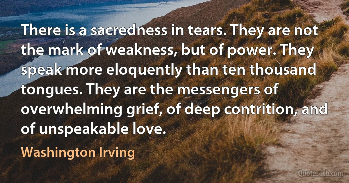 There is a sacredness in tears. They are not the mark of weakness, but of power. They speak more eloquently than ten thousand tongues. They are the messengers of overwhelming grief, of deep contrition, and of unspeakable love. (Washington Irving)