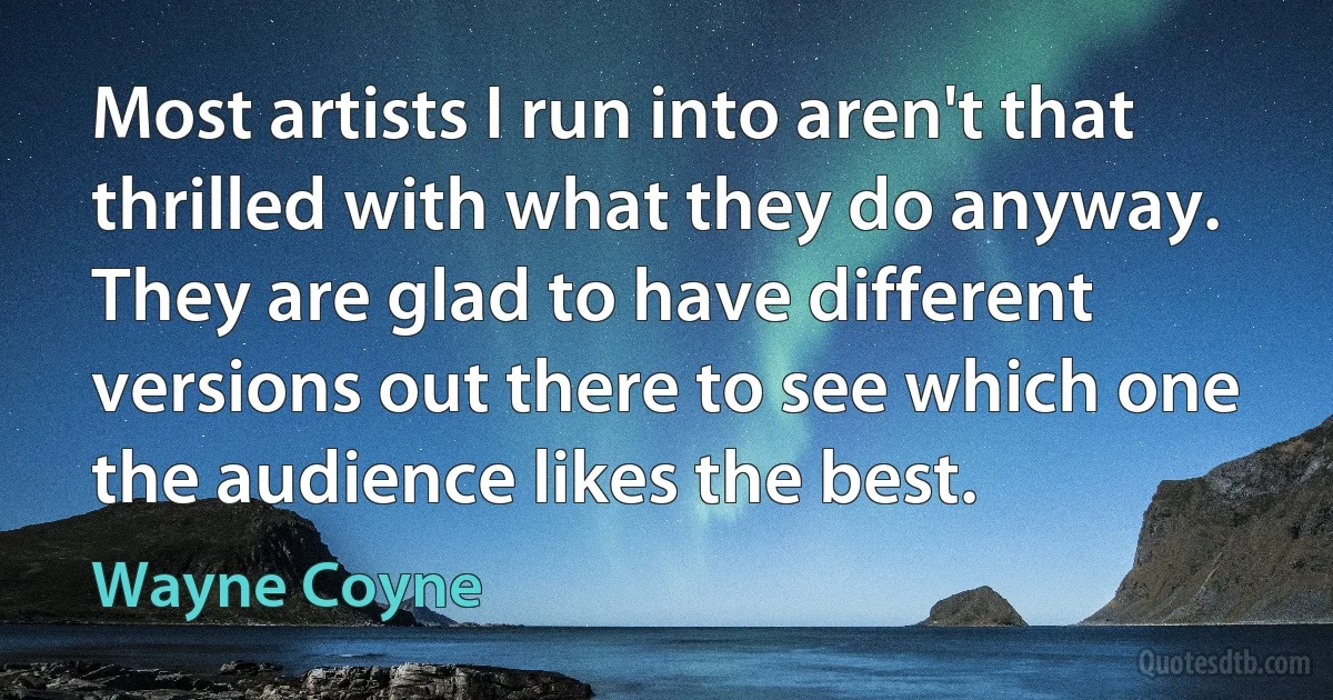 Most artists I run into aren't that thrilled with what they do anyway. They are glad to have different versions out there to see which one the audience likes the best. (Wayne Coyne)