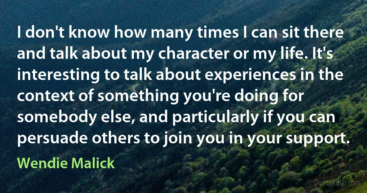 I don't know how many times I can sit there and talk about my character or my life. It's interesting to talk about experiences in the context of something you're doing for somebody else, and particularly if you can persuade others to join you in your support. (Wendie Malick)