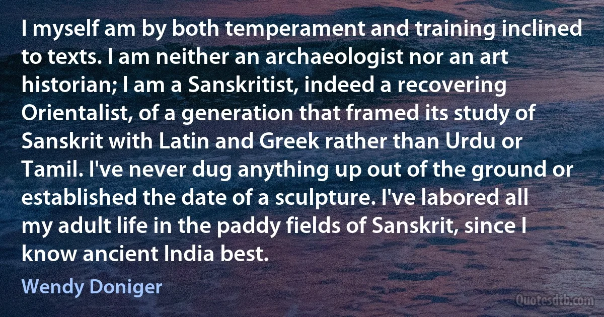 I myself am by both temperament and training inclined to texts. I am neither an archaeologist nor an art historian; I am a Sanskritist, indeed a recovering Orientalist, of a generation that framed its study of Sanskrit with Latin and Greek rather than Urdu or Tamil. I've never dug anything up out of the ground or established the date of a sculpture. I've labored all my adult life in the paddy fields of Sanskrit, since I know ancient India best. (Wendy Doniger)