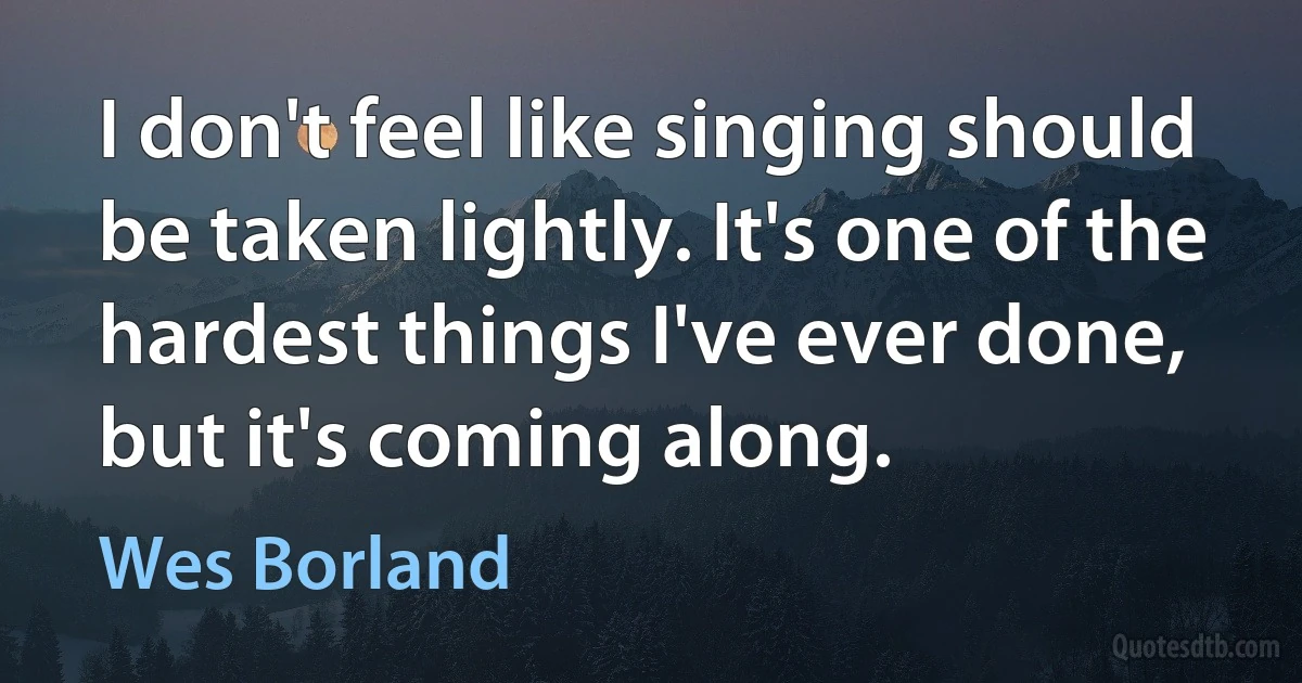 I don't feel like singing should be taken lightly. It's one of the hardest things I've ever done, but it's coming along. (Wes Borland)