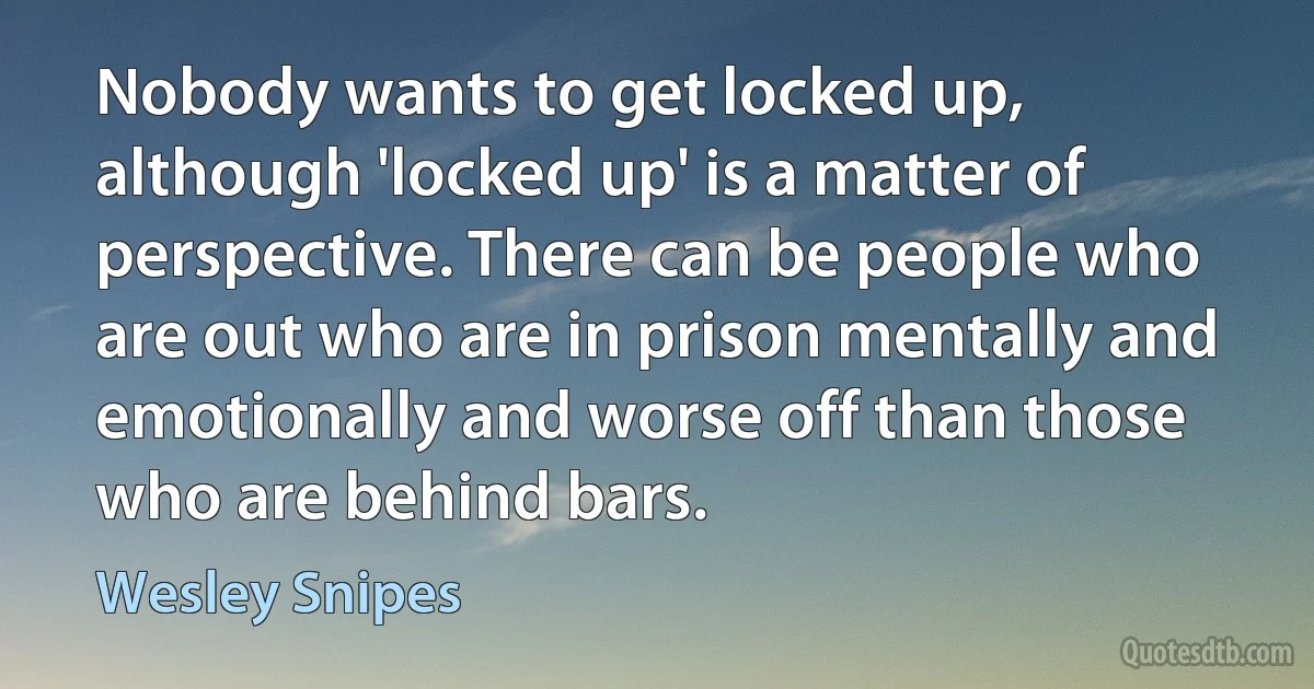 Nobody wants to get locked up, although 'locked up' is a matter of perspective. There can be people who are out who are in prison mentally and emotionally and worse off than those who are behind bars. (Wesley Snipes)