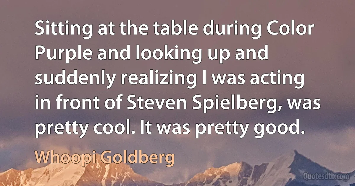 Sitting at the table during Color Purple and looking up and suddenly realizing I was acting in front of Steven Spielberg, was pretty cool. It was pretty good. (Whoopi Goldberg)