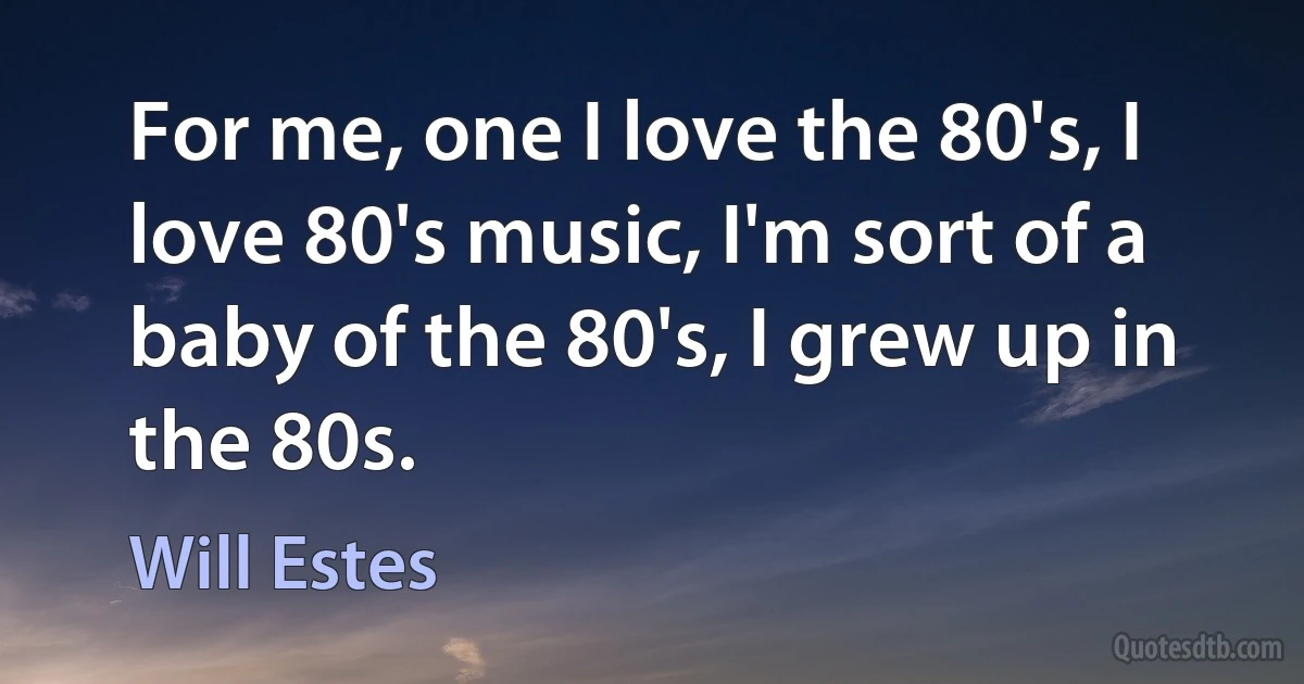 For me, one I love the 80's, I love 80's music, I'm sort of a baby of the 80's, I grew up in the 80s. (Will Estes)