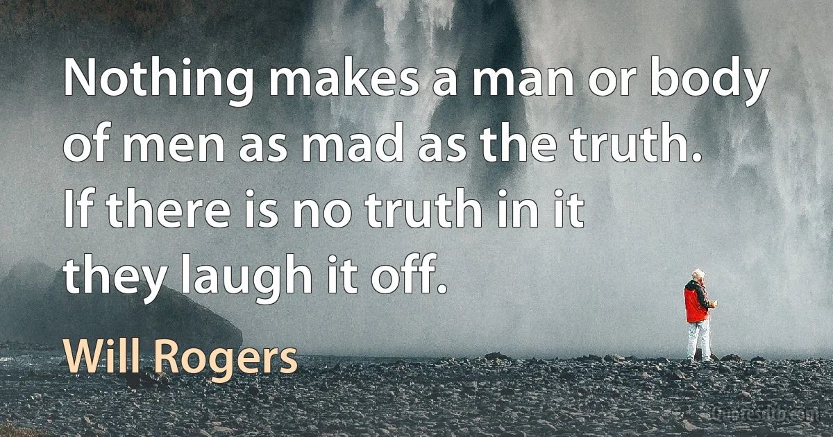 Nothing makes a man or body of men as mad as the truth. If there is no truth in it they laugh it off. (Will Rogers)