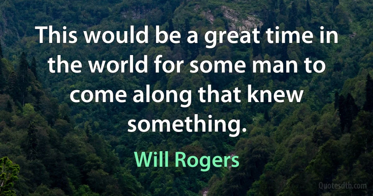 This would be a great time in the world for some man to come along that knew something. (Will Rogers)