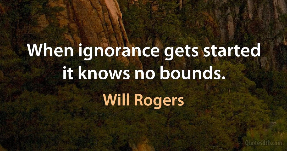 When ignorance gets started it knows no bounds. (Will Rogers)