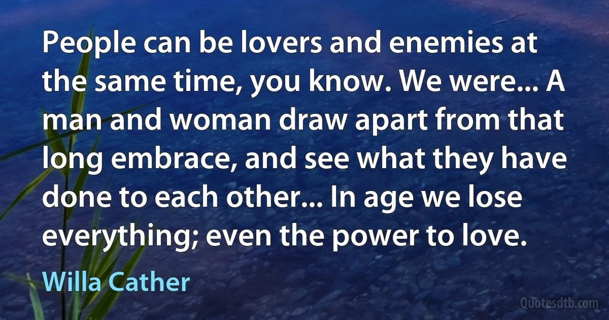 People can be lovers and enemies at the same time, you know. We were... A man and woman draw apart from that long embrace, and see what they have done to each other... In age we lose everything; even the power to love. (Willa Cather)