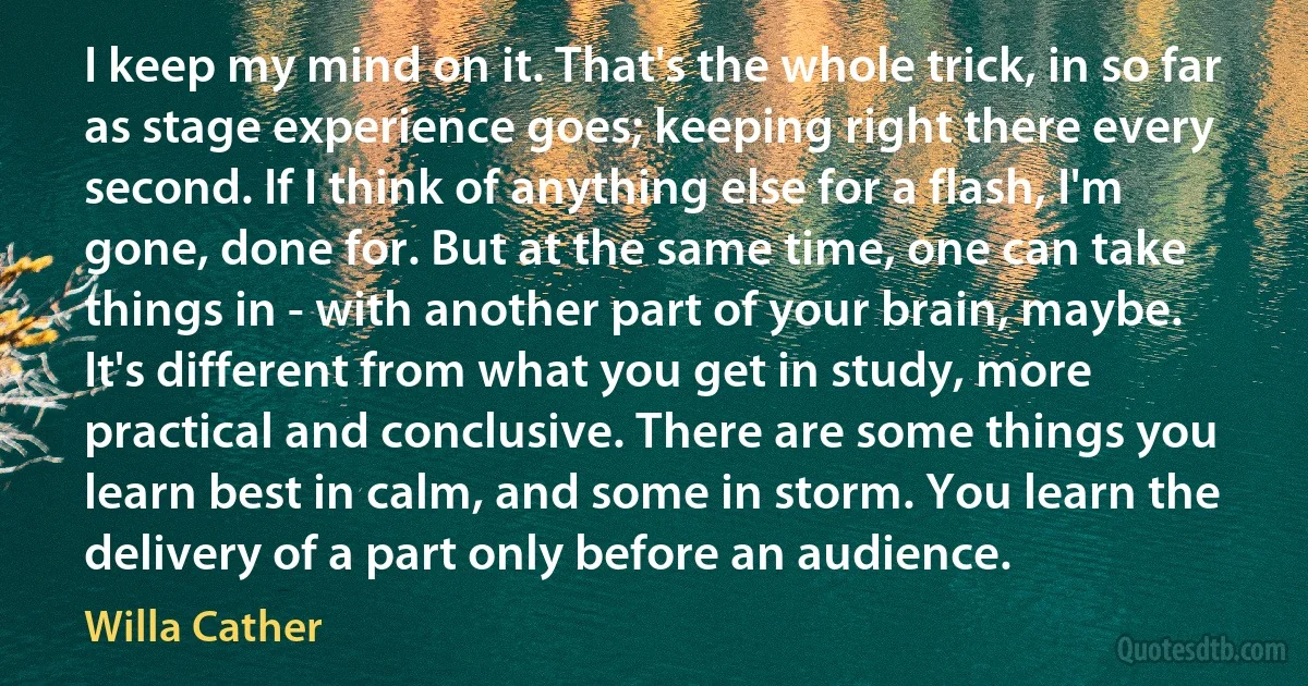 I keep my mind on it. That's the whole trick, in so far as stage experience goes; keeping right there every second. If I think of anything else for a flash, I'm gone, done for. But at the same time, one can take things in - with another part of your brain, maybe. It's different from what you get in study, more practical and conclusive. There are some things you learn best in calm, and some in storm. You learn the delivery of a part only before an audience. (Willa Cather)