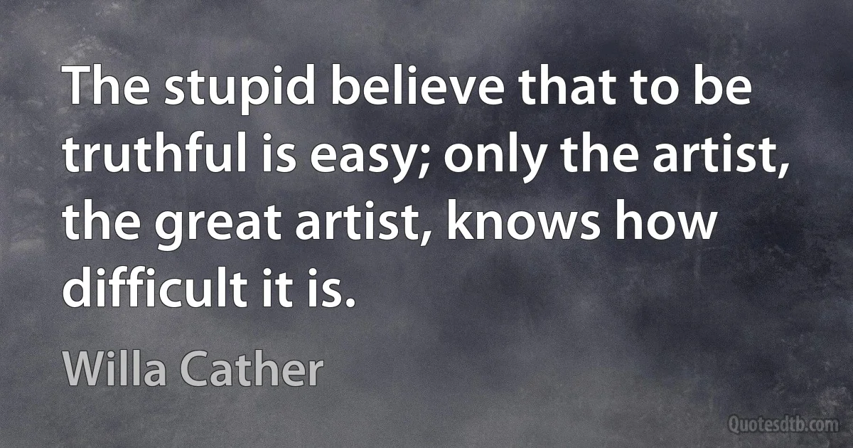 The stupid believe that to be truthful is easy; only the artist, the great artist, knows how difficult it is. (Willa Cather)