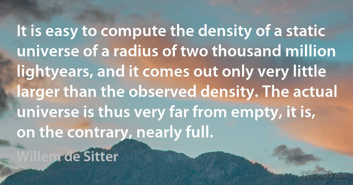 It is easy to compute the density of a static universe of a radius of two thousand million lightyears, and it comes out only very little larger than the observed density. The actual universe is thus very far from empty, it is, on the contrary, nearly full. (Willem de Sitter)