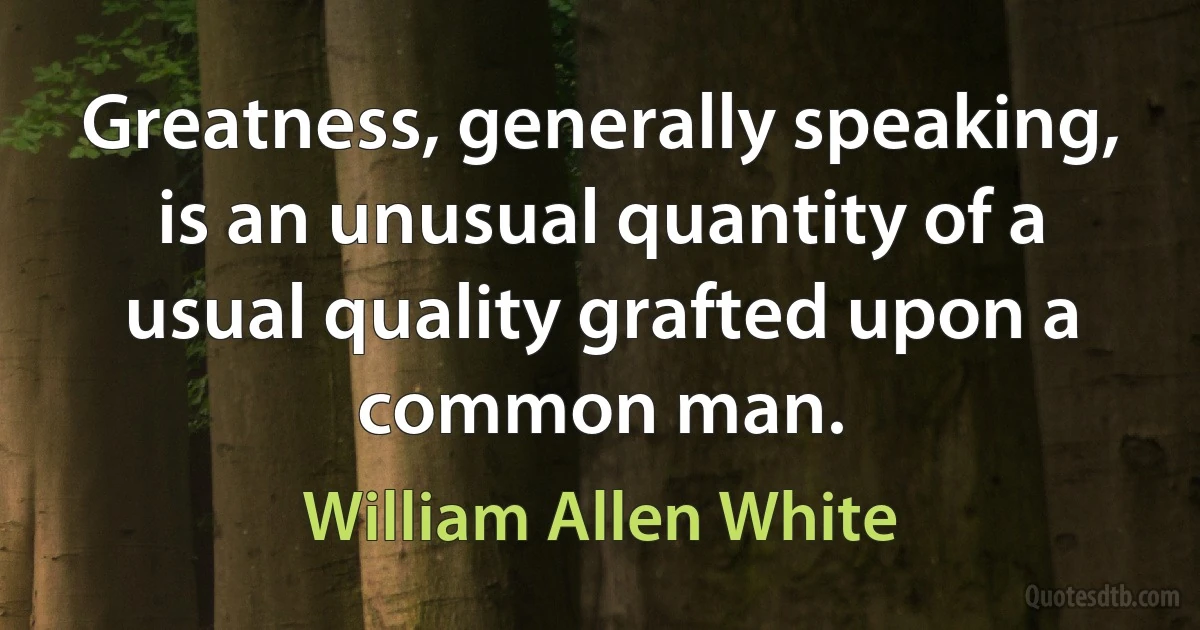 Greatness, generally speaking, is an unusual quantity of a usual quality grafted upon a common man. (William Allen White)