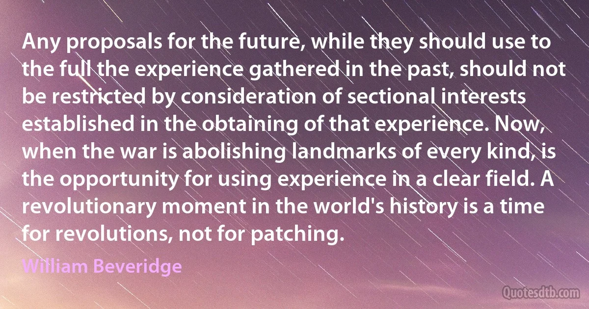 Any proposals for the future, while they should use to the full the experience gathered in the past, should not be restricted by consideration of sectional interests established in the obtaining of that experience. Now, when the war is abolishing landmarks of every kind, is the opportunity for using experience in a clear field. A revolutionary moment in the world's history is a time for revolutions, not for patching. (William Beveridge)