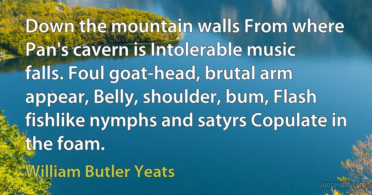 Down the mountain walls From where Pan's cavern is Intolerable music falls. Foul goat-head, brutal arm appear, Belly, shoulder, bum, Flash fishlike nymphs and satyrs Copulate in the foam. (William Butler Yeats)