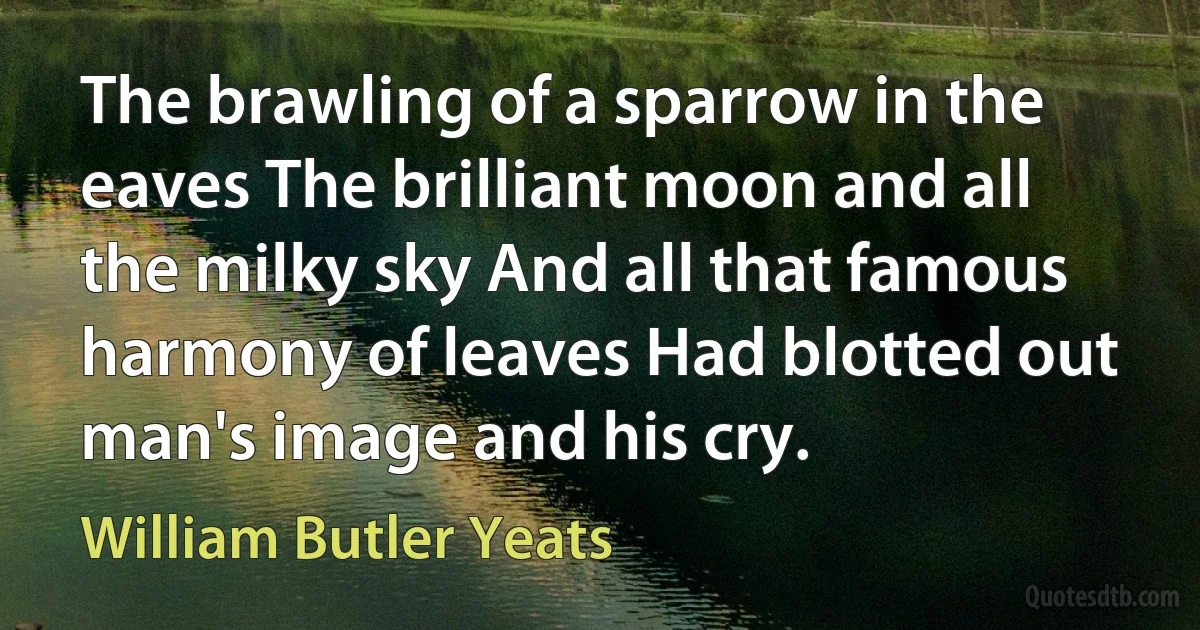 The brawling of a sparrow in the eaves The brilliant moon and all the milky sky And all that famous harmony of leaves Had blotted out man's image and his cry. (William Butler Yeats)