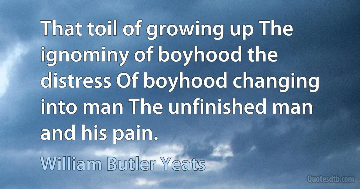 That toil of growing up The ignominy of boyhood the distress Of boyhood changing into man The unfinished man and his pain. (William Butler Yeats)