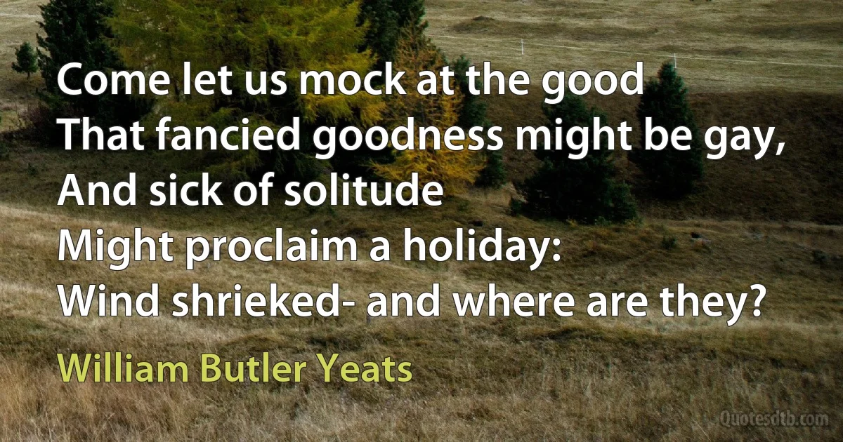 Come let us mock at the good
That fancied goodness might be gay,
And sick of solitude
Might proclaim a holiday:
Wind shrieked- and where are they? (William Butler Yeats)