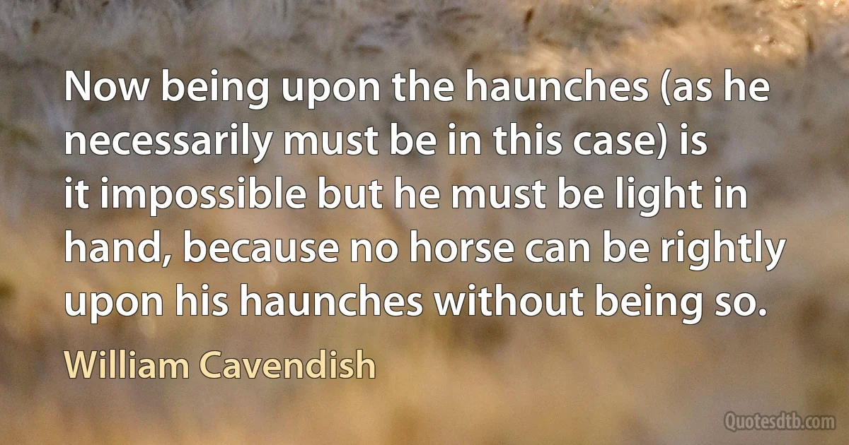 Now being upon the haunches (as he necessarily must be in this case) is it impossible but he must be light in hand, because no horse can be rightly upon his haunches without being so. (William Cavendish)