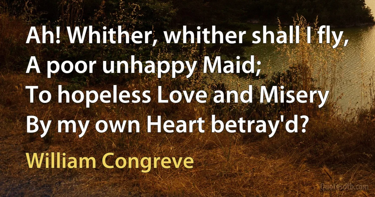 Ah! Whither, whither shall I fly,
A poor unhappy Maid;
To hopeless Love and Misery
By my own Heart betray'd? (William Congreve)