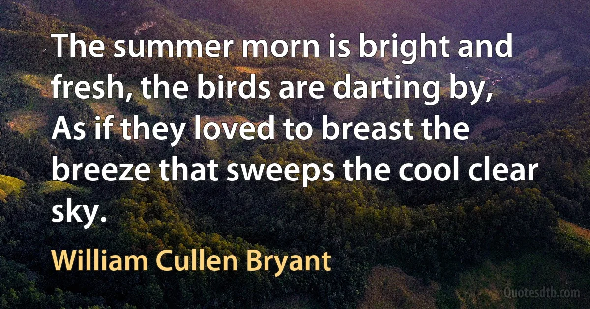 The summer morn is bright and fresh, the birds are darting by,
As if they loved to breast the breeze that sweeps the cool clear sky. (William Cullen Bryant)