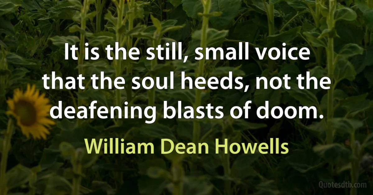 It is the still, small voice that the soul heeds, not the deafening blasts of doom. (William Dean Howells)