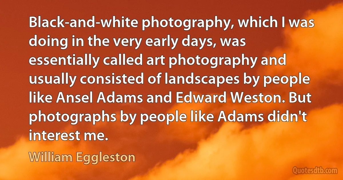 Black-and-white photography, which I was doing in the very early days, was essentially called art photography and usually consisted of landscapes by people like Ansel Adams and Edward Weston. But photographs by people like Adams didn't interest me. (William Eggleston)