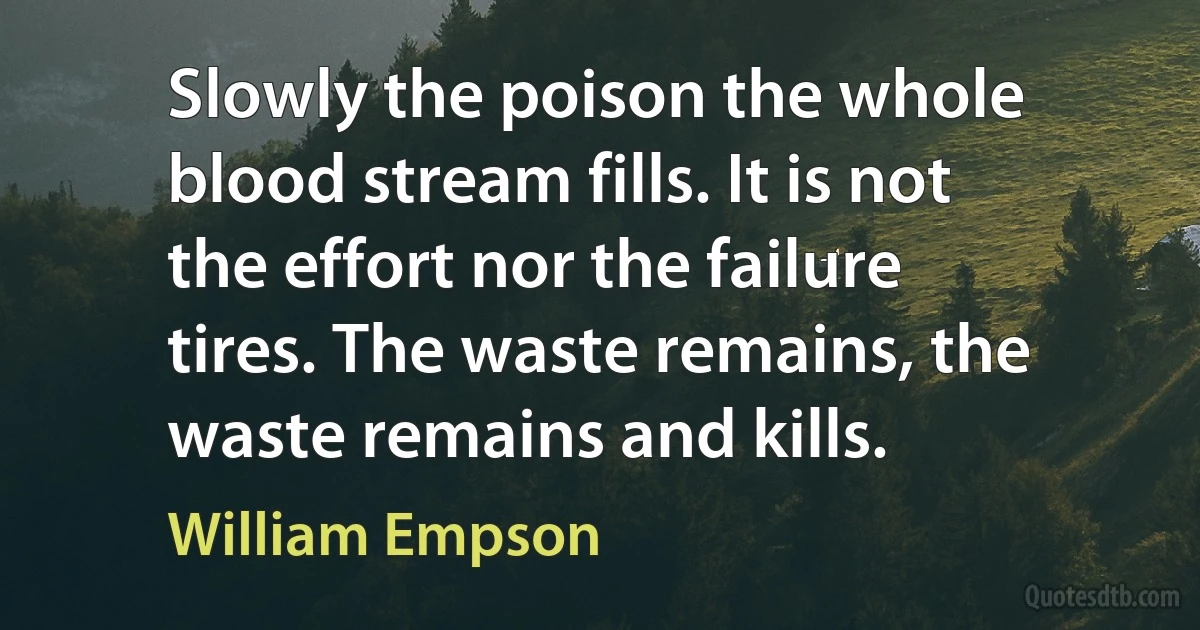 Slowly the poison the whole blood stream fills. It is not the effort nor the failure tires. The waste remains, the waste remains and kills. (William Empson)