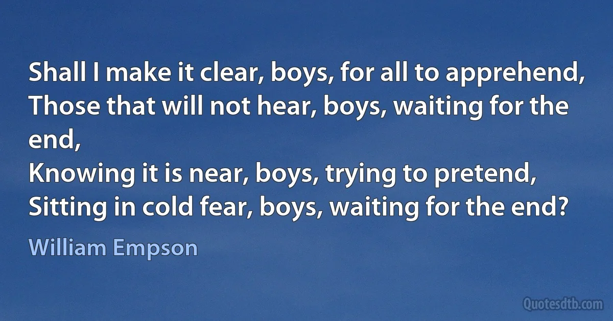 Shall I make it clear, boys, for all to apprehend,
Those that will not hear, boys, waiting for the end,
Knowing it is near, boys, trying to pretend,
Sitting in cold fear, boys, waiting for the end? (William Empson)