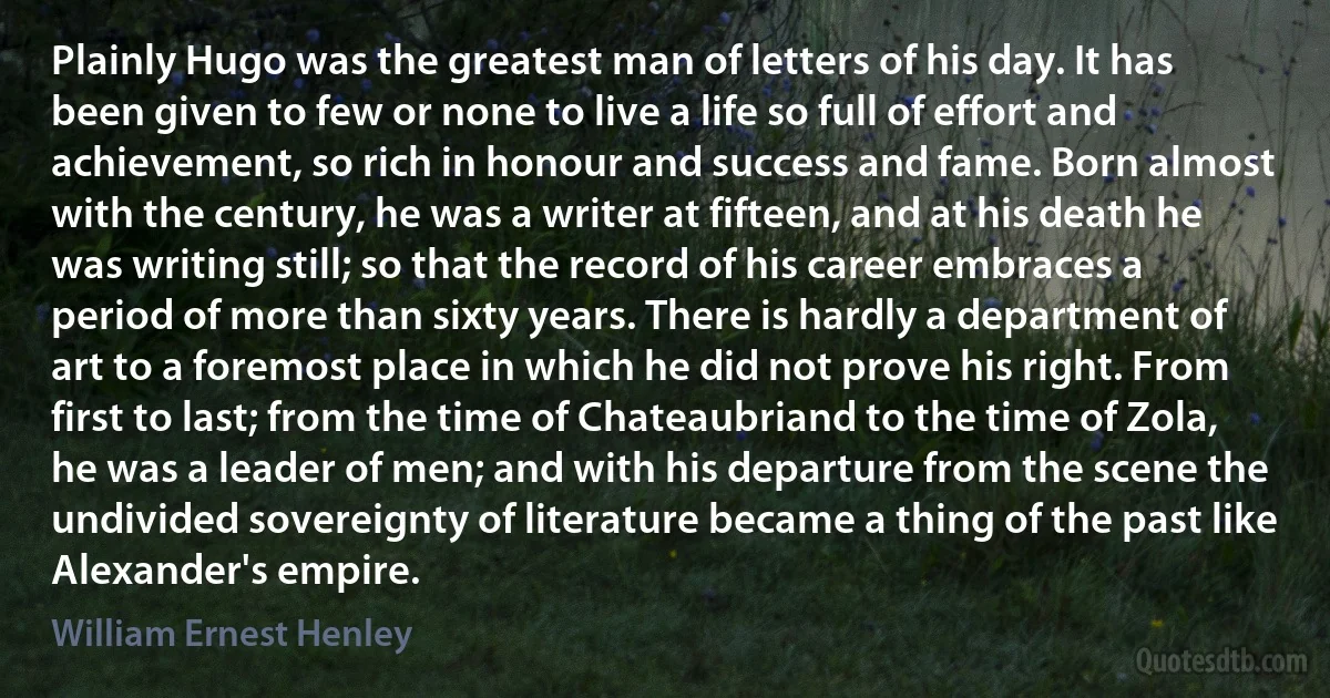 Plainly Hugo was the greatest man of letters of his day. It has been given to few or none to live a life so full of effort and achievement, so rich in honour and success and fame. Born almost with the century, he was a writer at fifteen, and at his death he was writing still; so that the record of his career embraces a period of more than sixty years. There is hardly a department of art to a foremost place in which he did not prove his right. From first to last; from the time of Chateaubriand to the time of Zola, he was a leader of men; and with his departure from the scene the undivided sovereignty of literature became a thing of the past like Alexander's empire. (William Ernest Henley)