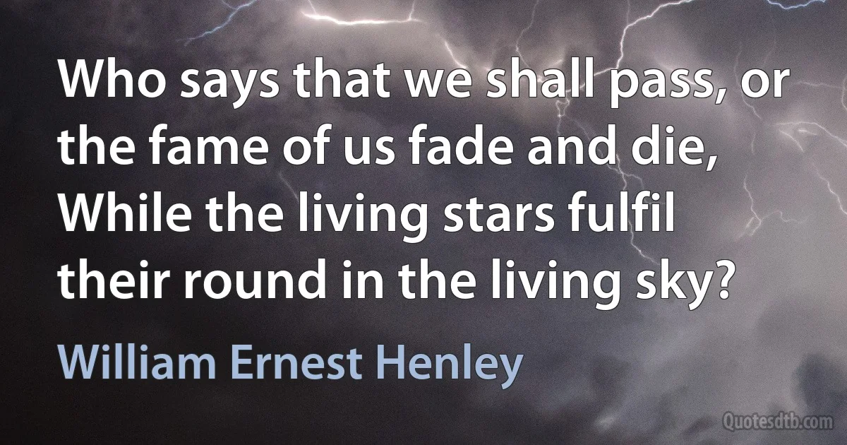 Who says that we shall pass, or the fame of us fade and die,
While the living stars fulfil their round in the living sky? (William Ernest Henley)