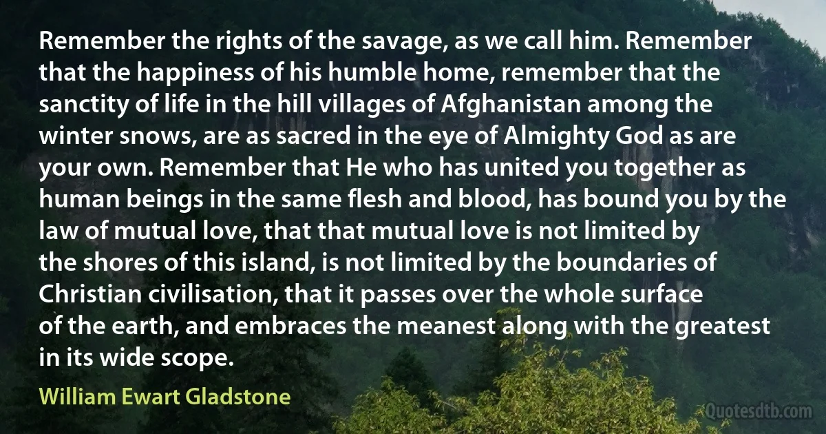 Remember the rights of the savage, as we call him. Remember that the happiness of his humble home, remember that the sanctity of life in the hill villages of Afghanistan among the winter snows, are as sacred in the eye of Almighty God as are your own. Remember that He who has united you together as human beings in the same flesh and blood, has bound you by the law of mutual love, that that mutual love is not limited by the shores of this island, is not limited by the boundaries of Christian civilisation, that it passes over the whole surface of the earth, and embraces the meanest along with the greatest in its wide scope. (William Ewart Gladstone)