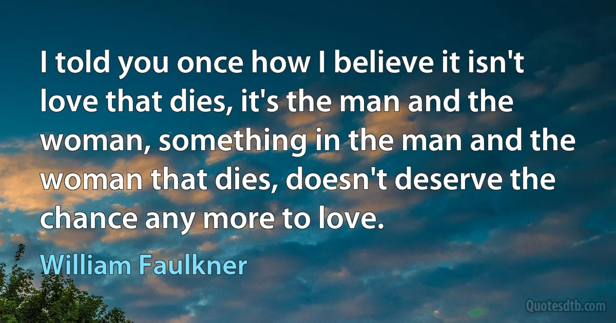 I told you once how I believe it isn't love that dies, it's the man and the woman, something in the man and the woman that dies, doesn't deserve the chance any more to love. (William Faulkner)