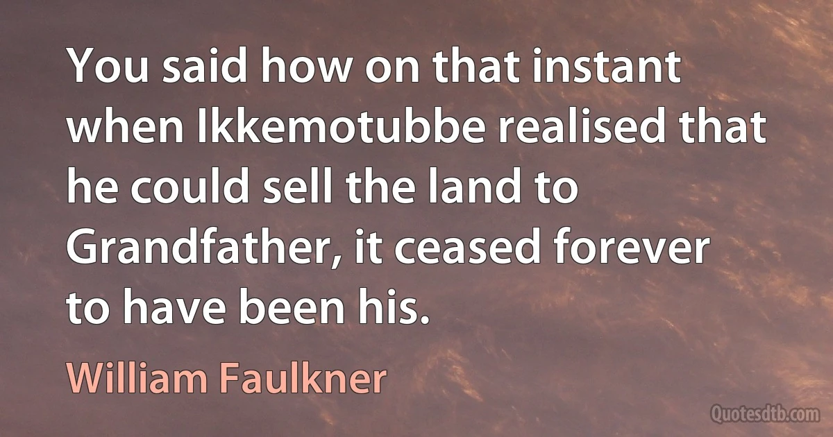 You said how on that instant when Ikkemotubbe realised that he could sell the land to Grandfather, it ceased forever to have been his. (William Faulkner)