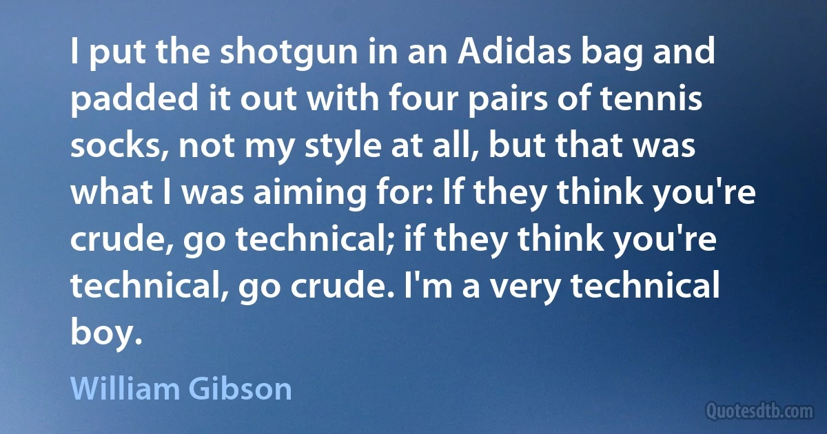 I put the shotgun in an Adidas bag and padded it out with four pairs of tennis socks, not my style at all, but that was what I was aiming for: If they think you're crude, go technical; if they think you're technical, go crude. I'm a very technical boy. (William Gibson)