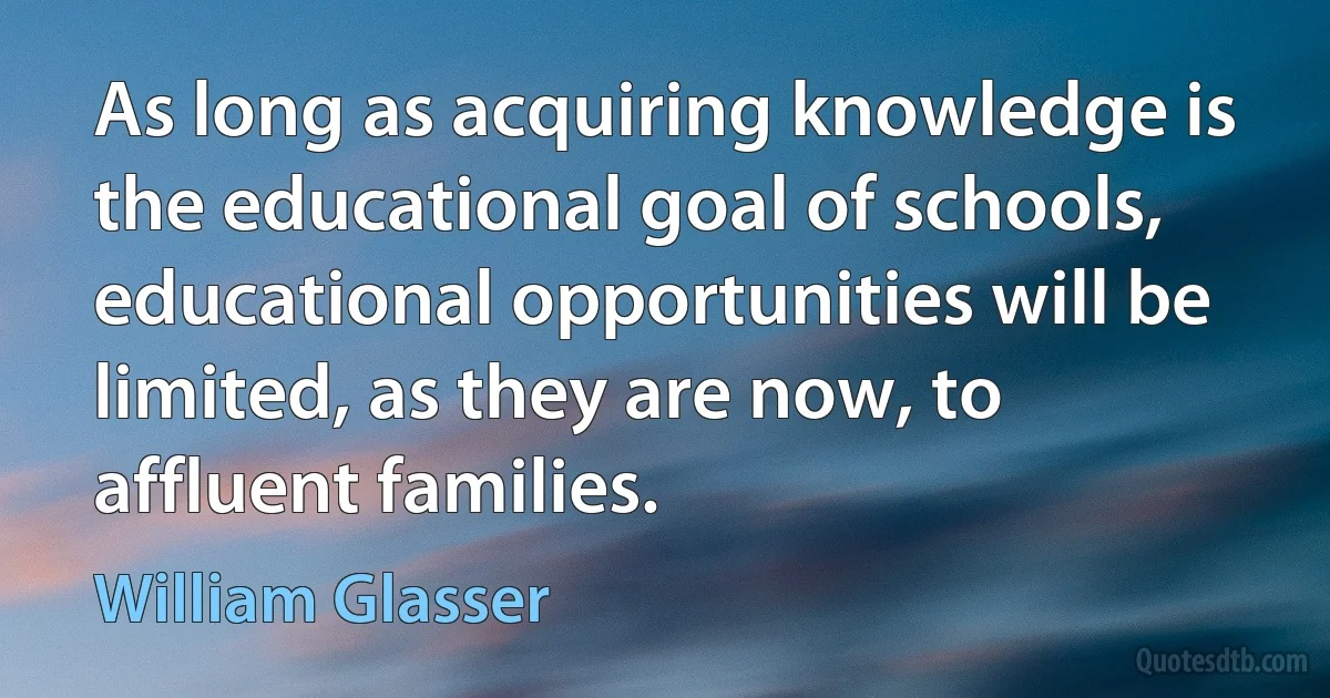 As long as acquiring knowledge is the educational goal of schools, educational opportunities will be limited, as they are now, to affluent families. (William Glasser)