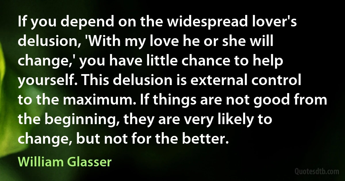 If you depend on the widespread lover's delusion, 'With my love he or she will change,' you have little chance to help yourself. This delusion is external control to the maximum. If things are not good from the beginning, they are very likely to change, but not for the better. (William Glasser)