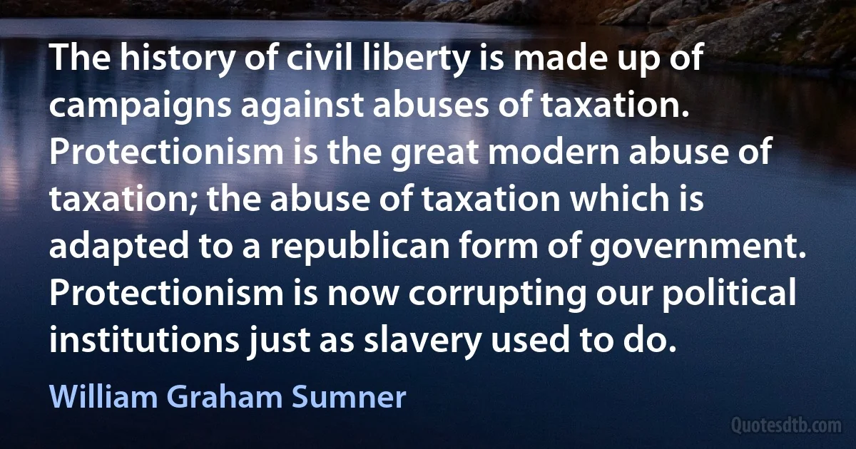 The history of civil liberty is made up of campaigns against abuses of taxation. Protectionism is the great modern abuse of taxation; the abuse of taxation which is adapted to a republican form of government. Protectionism is now corrupting our political institutions just as slavery used to do. (William Graham Sumner)