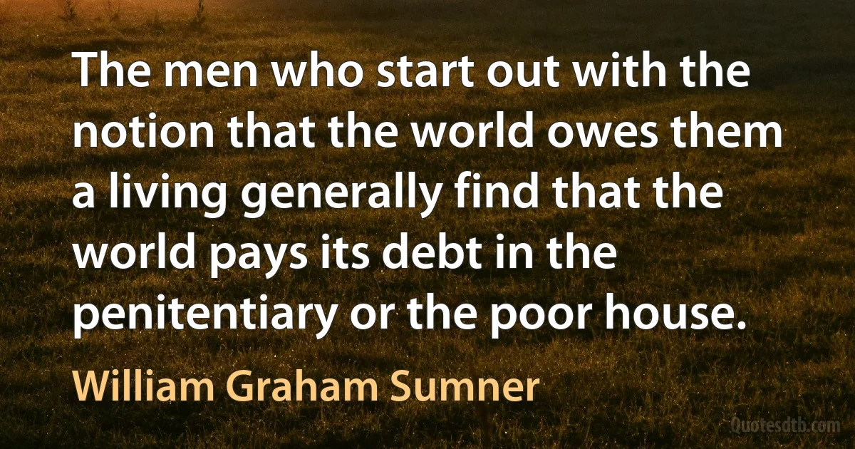 The men who start out with the notion that the world owes them a living generally find that the world pays its debt in the penitentiary or the poor house. (William Graham Sumner)