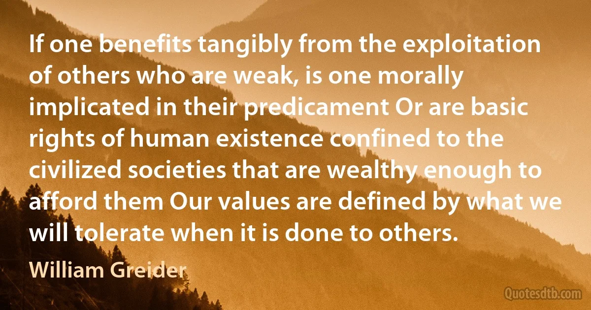 If one benefits tangibly from the exploitation of others who are weak, is one morally implicated in their predicament Or are basic rights of human existence confined to the civilized societies that are wealthy enough to afford them Our values are defined by what we will tolerate when it is done to others. (William Greider)