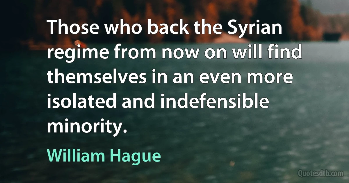 Those who back the Syrian regime from now on will find themselves in an even more isolated and indefensible minority. (William Hague)