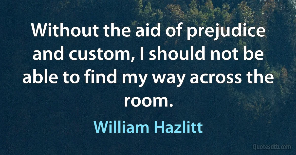 Without the aid of prejudice and custom, I should not be able to find my way across the room. (William Hazlitt)