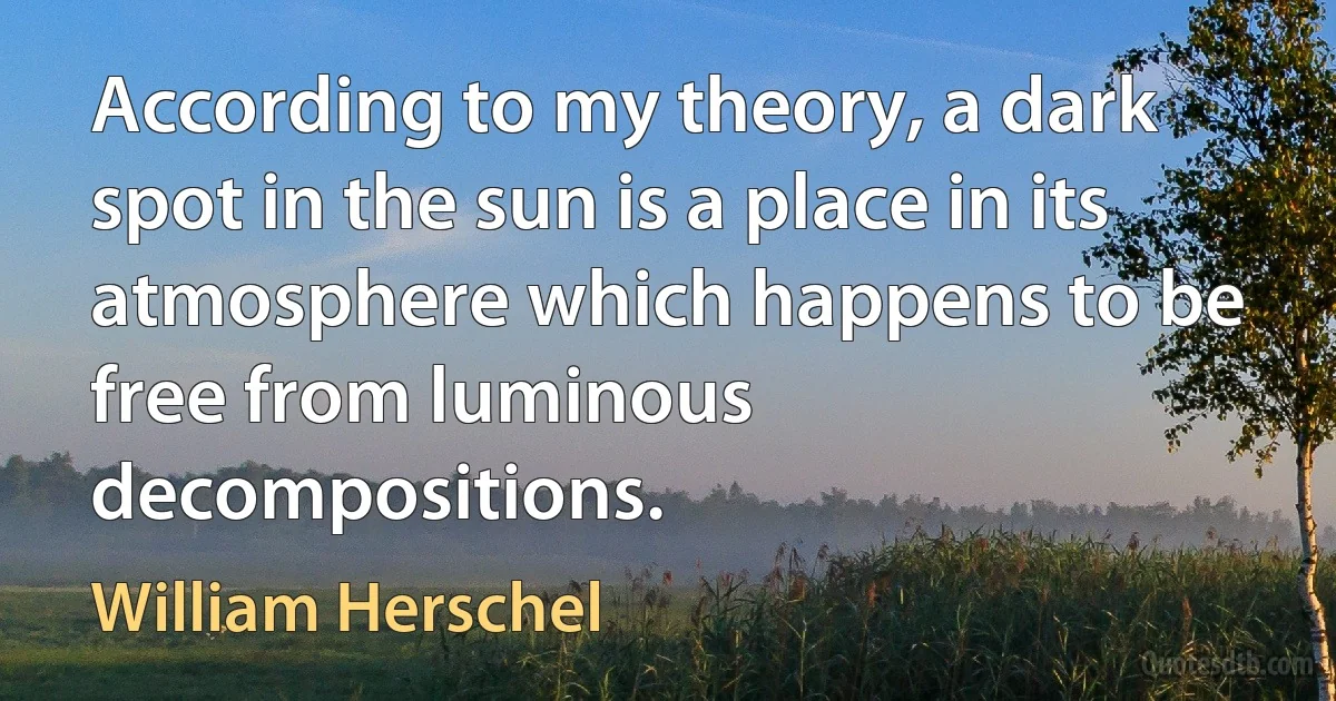 According to my theory, a dark spot in the sun is a place in its atmosphere which happens to be free from luminous decompositions. (William Herschel)