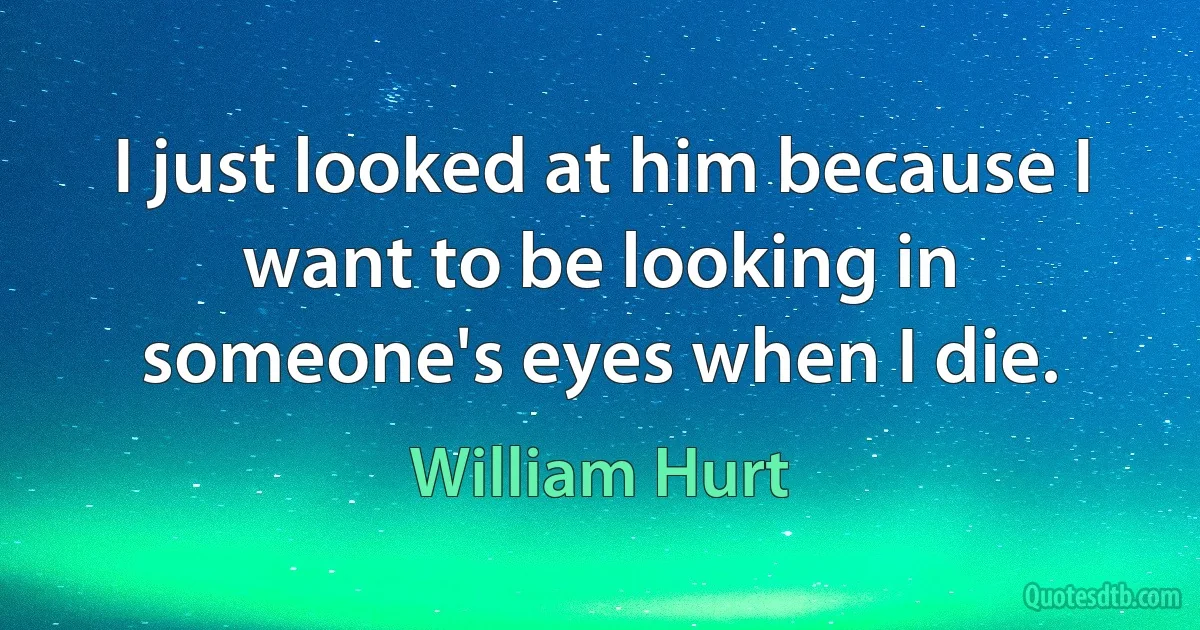 I just looked at him because I want to be looking in someone's eyes when I die. (William Hurt)