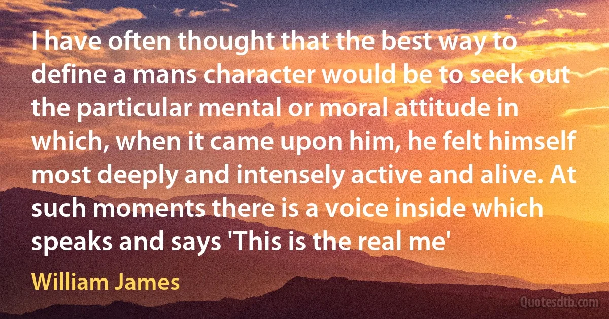 I have often thought that the best way to define a mans character would be to seek out the particular mental or moral attitude in which, when it came upon him, he felt himself most deeply and intensely active and alive. At such moments there is a voice inside which speaks and says 'This is the real me' (William James)