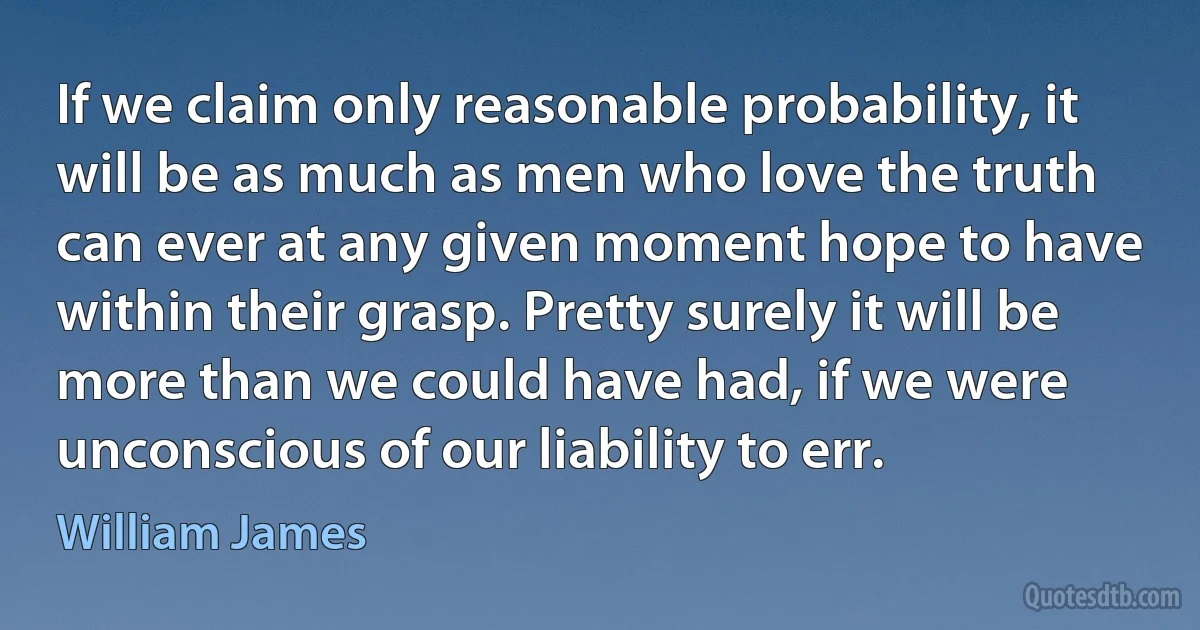 If we claim only reasonable probability, it will be as much as men who love the truth can ever at any given moment hope to have within their grasp. Pretty surely it will be more than we could have had, if we were unconscious of our liability to err. (William James)