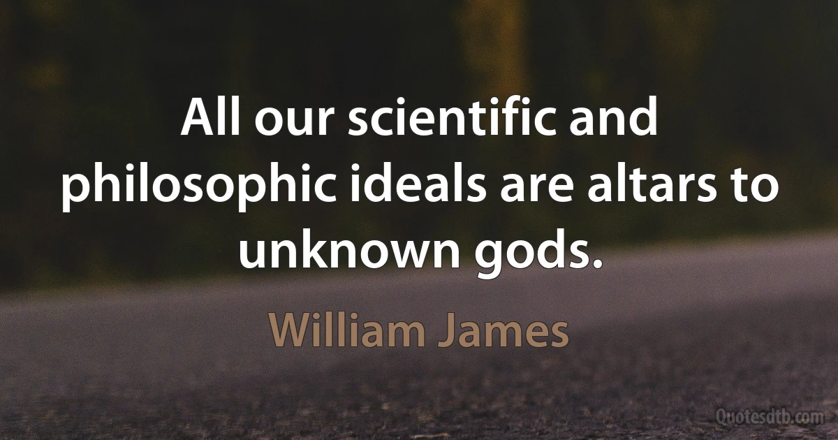 All our scientific and philosophic ideals are altars to unknown gods. (William James)